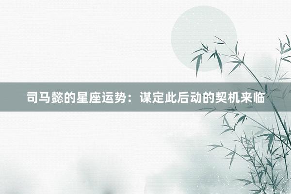 司马懿的星座运势：谋定此后动的契机来临