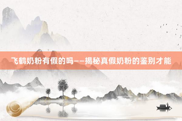 飞鹤奶粉有假的吗——揭秘真假奶粉的鉴别才能