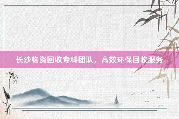 长沙物资回收专科团队，高效环保回收服务