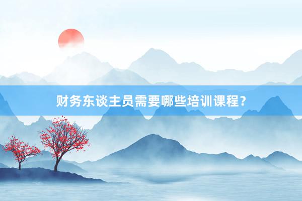 财务东谈主员需要哪些培训课程？